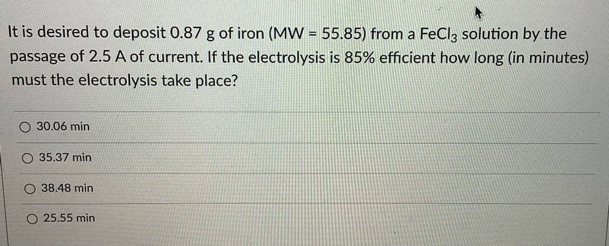 It is desired to deposit 0.87 g of iron (MW = 55.85) from a FeCl, solution by the
passage of 2.5 A of current. If the electrolysis is 85% efficient how long (in minutes)
must the electrolysis take place?
O 30.06 min
35.37 min
38.48 min
O 25.55 min
