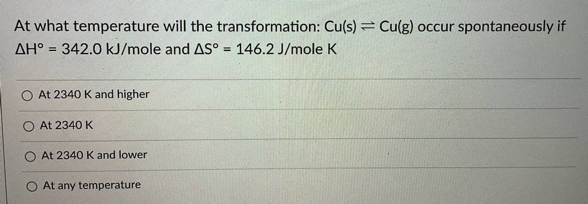 At what temperature will the transformation: Cu(s) Cu(g) occur spontaneously if
AH° = 342.0 kJ/mole and AS° = 146.2 J/mole K
%3D
At 2340 K and higher
At 2340 K
At 2340 K and lower
At any temperature
