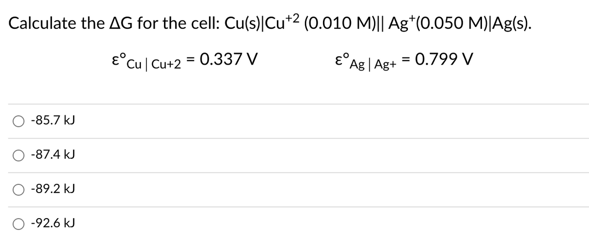 Calculate the AG for the cell: Cu(s)|Cu*2 (0.010 M)|| Ag*(0.050 M)|Ag(s).
E°Cu| Cu+2 = 0.337 V
Ag | Ag+
= 0.799 V
-85.7 kJ
-87.4 kJ
-89.2 kJ
-92.6 kJ
