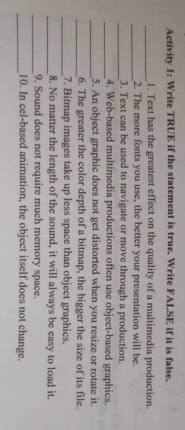 Activity 1: Write TRUE if the statement is true. Write FALSE if it is false.
1. Text has the greatest effect on the quality of a multimedia production.
2. The more fonts you use, the better your presentation will be.
3. Text can be used to navigate or move through a production.
4. Web-based multimedia productions often use object-based graphics.
5. An object graphic does not get distorted when you resize or rotate it.
6. The greater the color depth of a bitmap, the bigger the size of its file.
7. Bitmap images take up less space than object graphics.
8. No matter the length of the sound, it will always be easy to load it.
9. Sound does not require much memory space.
10. In cel-based animation, the object itself does not change.
