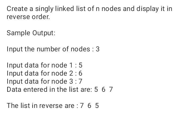 Create a singly linked list of n nodes and display it in
reverse order.
Sample Output:
Input the number of nodes : 3
Input data for node 1:5
Input data for node 2:6
Input data for node 3:7
Data entered in the list are: 5 6 7
The list in reverse are :7 6 5
