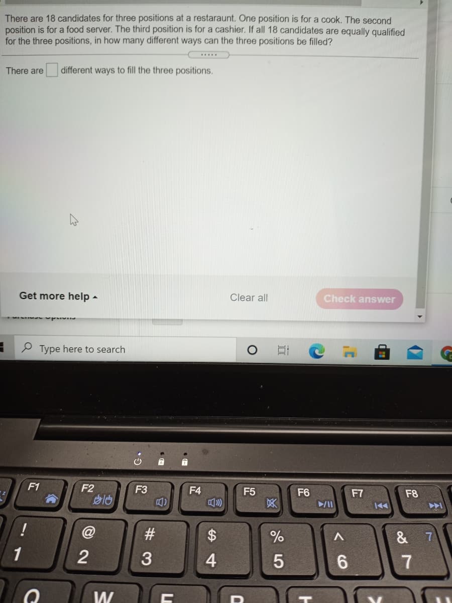 There are 18 candidates for three positions at a restaraunt. One position is for a cook. The second
position is for a food server. The third position is for a cashier. If all 18 candidates are equally qualified
for the three positions, in how many different ways can the three positions be filled?
...
There are different ways to fill the three positions.
Get more help -
Clear all
Check answer
P Type here to search
F1
F2
F3
F4
F5
冥
F6
F7
F8
II
!
#3
&
1
3
4
6.
7
W
