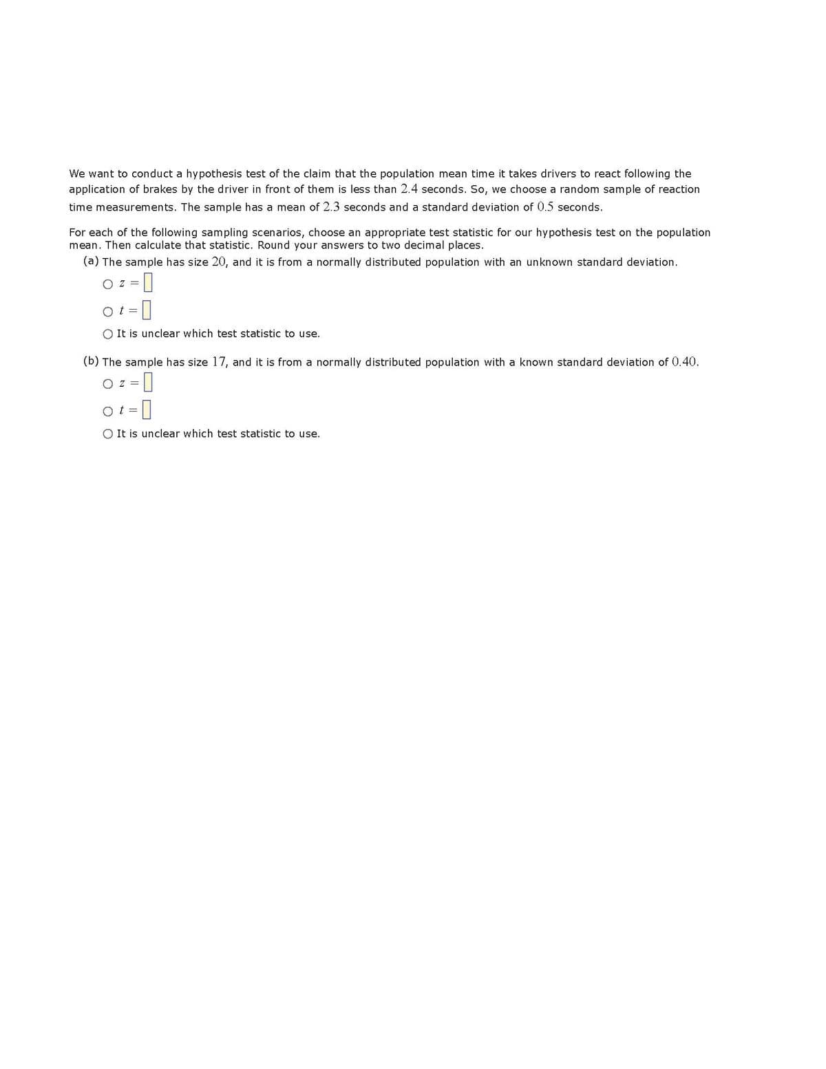 We want to conduct a hypothesis test of the claim that the population mean time it takes drivers to react following the
application of brakes by the driver in front of them is less than 2.4 seconds. So, we choose a random sample of reaction
time measurements. The sample has a mean of 2.3 seconds and a standard deviation of 0.5 seconds.
For each of the following sampling scenarios, choose an appropriate test statistic for our hypothesis test on the population
mean. Then calculate that statistic. Round your answers to two decimal places.
(a) The sample has size 20, and it is from a normally distributed population with an unknown standard deviation.
O Z = 0
Ot= -0
O It is unclear which test statistic to use.
(b) The sample has size 17, and it is from a normally distributed population with a known standard deviation of 0.40.
OZ = 0
ot=
O It is unclear which test statistic to use.