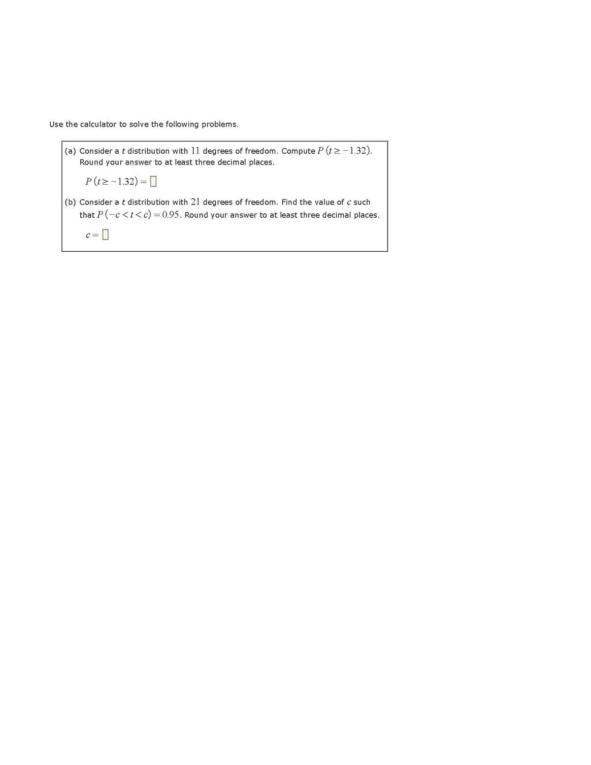 Use the calculator to solve the following problems.
(a) Consider a t distribution with 11 degrees of freedom. Compute P (t≥-1.32).
Round your answer to at least three decimal places.
P(t> -1.32) =
(b) Consider a t distribution with 21 degrees of freedom. Find the value of c such
that P(-c<t<c) = 0.95. Round your answer to at least three decimal places.
c =