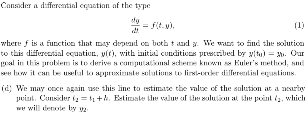 Consider a differential equation of the type
dy
= f(t, y),
(1)
dt
where f is a function that may depend on both t and y. We want to find the solution
to this differential equation, y(t), with initial conditions prescribed by y(to) = Y0. Our
goal in this problem is to derive a computational scheme known as Euler's method, and
see how it can be useful to approximate solutions to first-order differential equations.
(d) We may once again use this line to estimate the value of the solution at a nearby
point. Consider t2 = t1+h. Estimate the value of the solution at the point t2, which
we will denote by y2.
