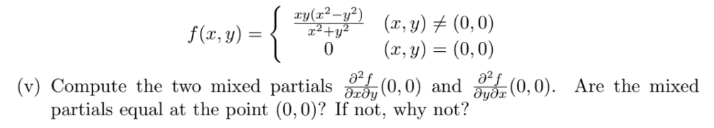 xy(x²-y²)
x²+y²
(x, y) ± (0,0)
(x, y) = (0,0)
f(x, y) =
a2 f
(v) Compute the two mixed partials , (0, 0) and (0,0). Are the mixed
partials equal at the point (0, 0)? If not, why not?
dyðx
