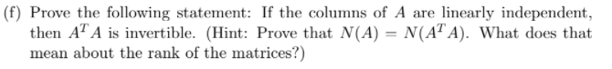 (f) Prove the following statement: If the columns of A are linearly independent,
then A" A is invertible. (Hint: Prove that N(A) = N(A" A). What does that
mean about the rank of the matrices?)
