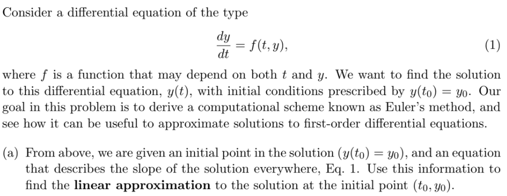 Consider a differential equation of the type
dy
= f(t, y),
(1)
dt
where f is a function that may depend on both t and y. We want to find the solution
to this differential equation, y(t), with initial conditions prescribed by y(to) = Yo. Our
goal in this problem is to derive a computational scheme known as Euler's method, and
see how it can be useful to approximate solutions to first-order differential equations.
(a) From above, we are given an initial point in the solution (y(to) = yo), and an equation
that describes the slope of the solution everywhere, Eq. 1. Use this information to
find the linear approximation to the solution at the initial point (to, yo).
