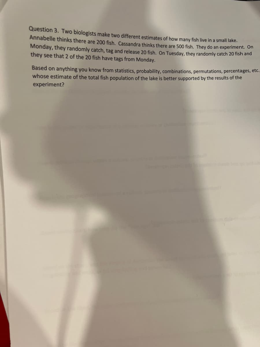 Question 3. Two biologists make two different estimates of how many fish live in a small lake.
Annabelle thinks there are 200 fish. Cassandra thinks there are 500 fish. They do an experiment. On
Monday, they randomly catch, tag and release 20 fish. On Tuesday, they randomly catch 20 fish and
they see that 2 of the 20 fish have tags from Monday.
Based on anything you know from statistics, probability, combinations, permutations, percentages, etc..
whose estimate of the total fish population of the lake is better supported by the results of the
experiment?