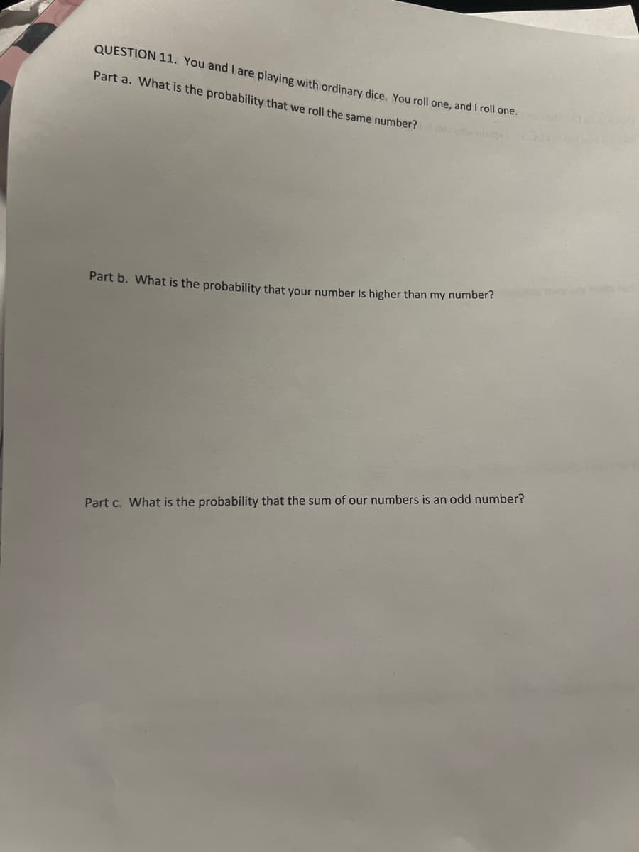 QUESTION 11. You and I are playing with ordinary dice. You roll one, and I roll one.
Part a. What is the probability that we roll the same number?
Part b. What is the probability that your number is higher than my number?
Part c. What is the probability that the sum of our numbers is an odd number?
they