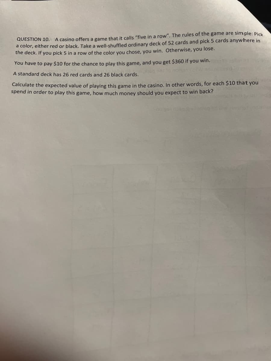 QUESTION 10. A casino offers a game that it calls "five in a row". The rules of the game are simple: Pick
a color, either red or black. Take a well-shuffled ordinary deck of 52 cards and pick 5 cards anywhere in
the deck. If you pick 5 in a row of the color you chose, you win. Otherwise, you lose.
You have to pay $10 for the chance to play this game, and you get $360 if you win.
A standard deck has 26 red cards and 26 black cards.
60 971 to nois91 123W
Calculate the expected value of playing this game in the casino. In other words, for each $10 that you
spend in order to play this game, how much money should you expect to win back?
noiges