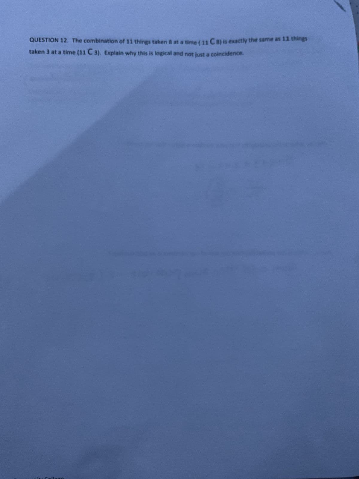 QUESTION 12. The combination of 11 things taken 8 at a time ( 11 CB) is exactly the same as 11 things
taken 3 at a time (11 C 3). Explain why this is logical and not just a coincidence.