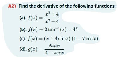 A2) Find the derivative of the following functions:
22 + 4
(a). f(x) :
z2 - 4
(b). f(x) = 2 tan '(x) – 4"
(c). f(x) = (x+ 4 sin z) (1 – 7 cos x)
tanx
(d). g(x) =
4 - secx
