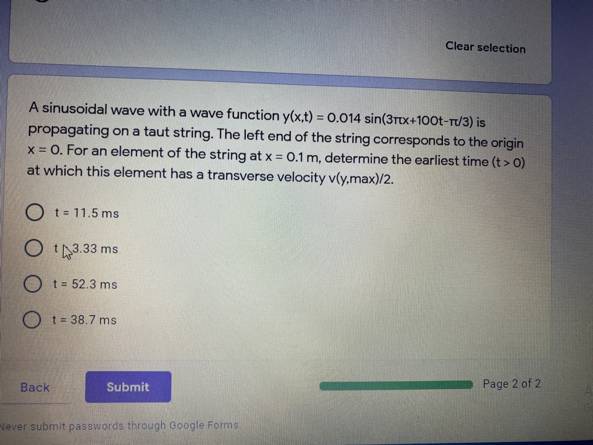 Clear selection
A sinusoidal wave with a wave function y(x,t) = 0.014 sin(3Ttx+100t-T/3) is
propagating on a taut string. The left end of the string corresponds to the origin
x = 0. For an element of the string at x = 0.1 m, determine the earliest time (t > 0)
at which this element has a transverse velocity v(y,max)/2.
%3D
O t= 11.5 ms
O I3.33 ms
t
O t= 52.3 ms
O t= 38.7 ms
Back
Submit
Page 2 of 2
Never submit passwords through Google Forms,
