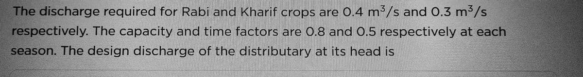 The discharge required for Rabi and Kharif crops are 0.4 m³/s and 0.3 m³/s
respectively. The capacity and time factors are 0.8 and 0.5 respectively at each
season. The design discharge of the distributary at its head is