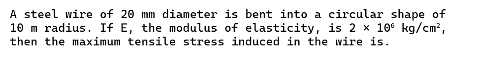 A steel wire of 20 mm diameter is bent into a circular shape of
10 m radius. If E, the modulus of elasticity, is 2 × 106 kg/cm²,
then the maximum tensile stress induced in the wire is.