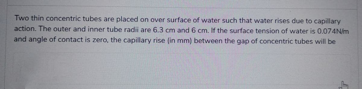 Two thin concentric tubes are placed on over surface of water such that water rises due to capillary
action. The outer and inner tube radii are 6.3 cm and 6 cm. If the surface tension of water is 0.074N/m
and angle of contact is zero, the capillary rise (in mm) between the gap of concentric tubes will be