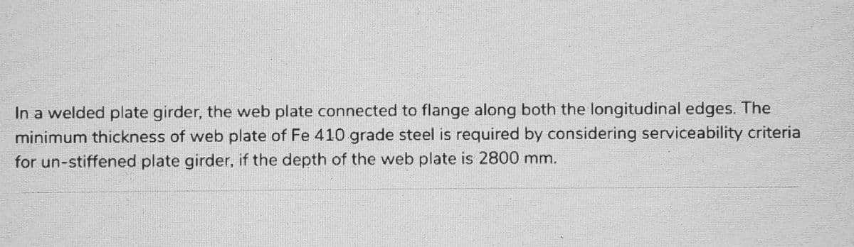 In a welded plate girder, the web plate connected to flange along both the longitudinal edges. The
minimum thickness of web plate of Fe 410 grade steel is required by considering serviceability criteria
for un-stiffened plate girder, if the depth of the web plate is 2800 mm.