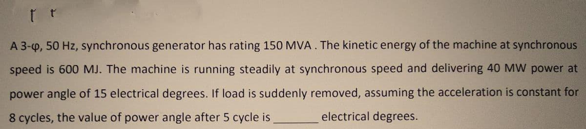 t t
A 3-4, 50 Hz, synchronous generator has rating 150 MVA. The kinetic energy of the machine at synchronous
speed is 600 MJ. The machine is running steadily at synchronous speed and delivering 40 MW power at
power angle of 15 electrical degrees. If load is suddenly removed, assuming the acceleration is constant for
8 cycles, the value of power angle after 5 cycle is
electrical degrees.