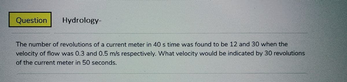 Question
Hydrology-
The number of revolutions of a current meter in 40 s time was found to be 12 and 30 when the
velocity of flow was 0.3 and 0.5 m/s respectively. What velocity would be indicated by 30 revolutions
of the current meter in 50 seconds.