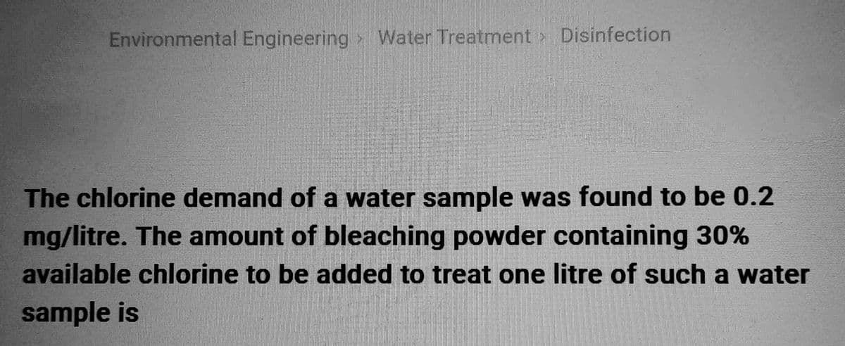 Environmental Engineering Water Treatment > Disinfection
The chlorine demand of a water sample was found to be 0.2
mg/litre. The amount of bleaching powder containing 30%
available chlorine to be added to treat one litre of such a water
sample is