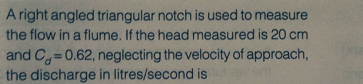 A right angled triangular notch is used to measure
the flow in a flume. If the head measured is 20 cm
and C= 0.62, neglecting the velocity of approach,
the discharge in litres/second is 15vert