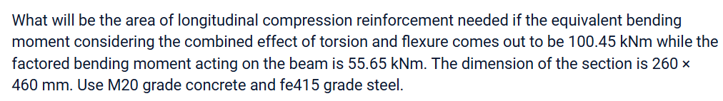 What will be the area of longitudinal compression reinforcement needed if the equivalent bending
moment considering the combined effect of torsion and flexure comes out to be 100.45 kNm while the
factored bending moment acting on the beam is 55.65 kNm. The dimension of the section is 260 x
460 mm. Use M20 grade concrete and fe415 grade steel.