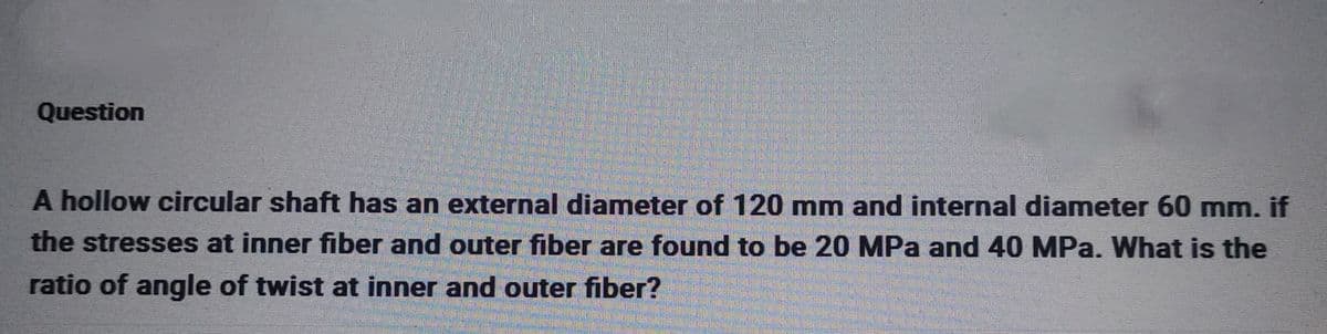 Question
A hollow circular shaft has an external diameter of 120 mm and internal diameter 60 mm. if
the stresses at inner fiber and outer fiber are found to be 20 MPa and 40 MPa. What is the
ratio of angle of twist at inner and outer fiber?