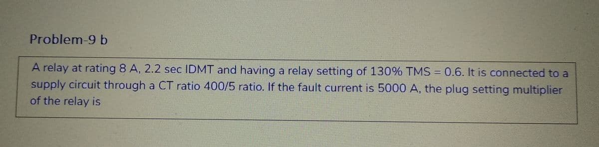 Problem-9 b
A relay at rating 8 A, 2.2 sec IDMT and having a relay setting of 130% TMS = 0.6. It is connected to a
supply circuit through a CT ratio 400/5 ratio. If the fault current is 5000 A, the plug setting multiplier
of the relay is