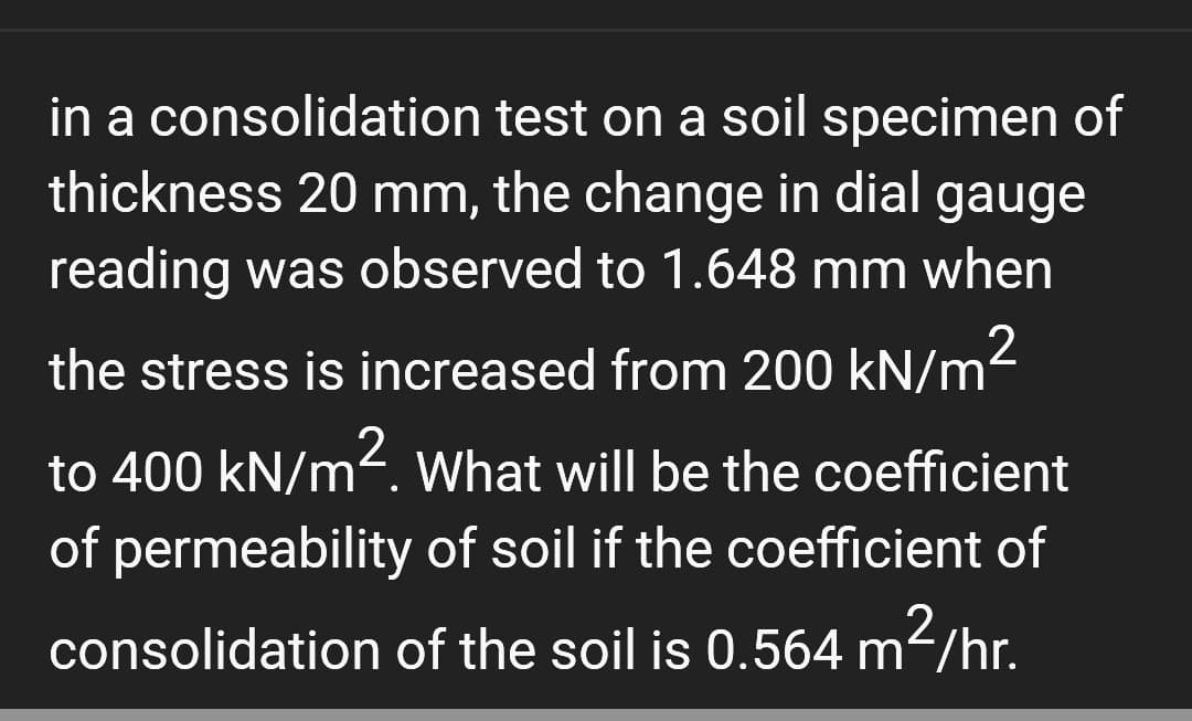 in a consolidation test on a soil specimen of
thickness 20 mm, the change in dial gauge
reading was observed to 1.648 mm when
the stress is increased from 200 kN/m²
to 400 kN/m². What will be the coefficient
of permeability of soil if the coefficient of
consolidation of the soil is 0.564 m²/hr.