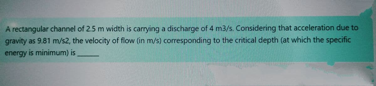 A rectangular channel of 2.5 m width is carrying a discharge of 4 m3/s. Considering that acceleration due to
gravity as 9.81 m/s2, the velocity of flow (in m/s) corresponding to the critical depth (at which the specific
energy is minimum) is