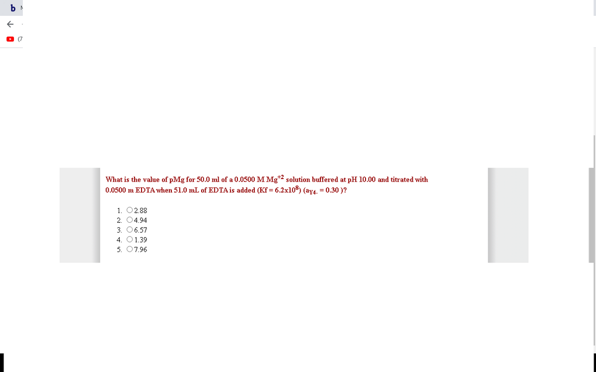 (7
What is the value of pMg for 50.0 ml of a 0.0500 M Mg*2 solution buffered at pH l10.00 and titrated with
0.0500 m EDTA when 51.0 mL of EDTA is added (Kf = 6.2x108) (ay4. = 0.30 )?
1. O2.88
2. 04.94
3. 06.57
4. 01.39
5. 07.96
