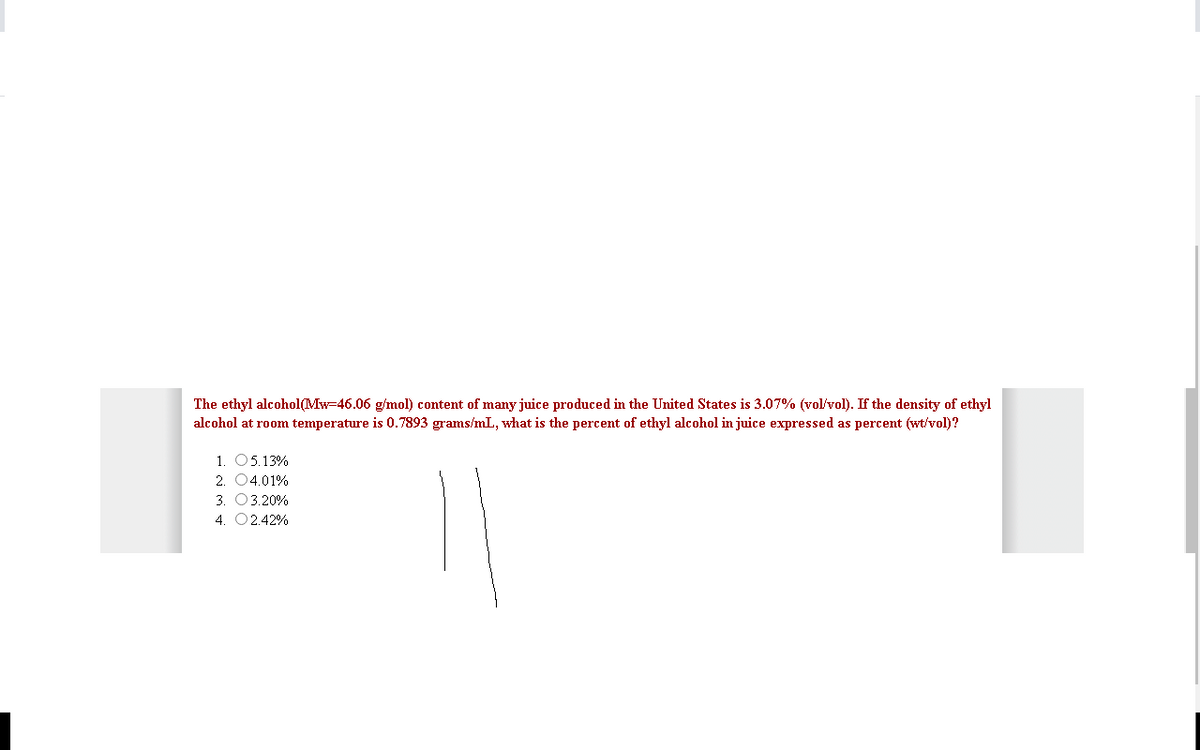 The ethyl alcohol(Mw=46.06 g/mol) content of many juice produced in the United States is 3.07% (vol/vol). If the density of ethyl
alcohol at room temperature is 0.7893 grams/mL, what is the percent of ethyl alcohol in juice expressed as percent (wt/vol)?
1. 05.13%
2. 04.01%
3. 03.20%
4. 02.42%
