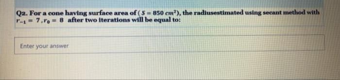 Q2. For a cone having surface area of (S= 850 cm), the radiusestimated using secant method with
7.r. = 8 after two iterations will be equal to:
r-1
Enter your answer
