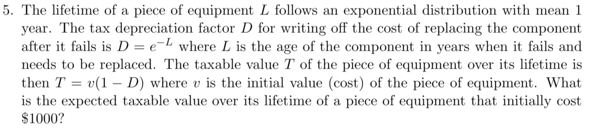 5. The lifetime of a piece of equipment L follows an exponential distribution with mean 1
year. The tax depreciation factor D for writing off the cost of replacing the component
after it fails is D = e-L where L is the age of the component in years when it fails and
needs to be replaced. The taxable value T of the piece of equipment over its lifetime is
then T = v(1 – D) where v is the initial value (cost) of the piece of equipment. What
is the expected taxable value over its lifetime of a piece of equipment that initially cost
$1000?
