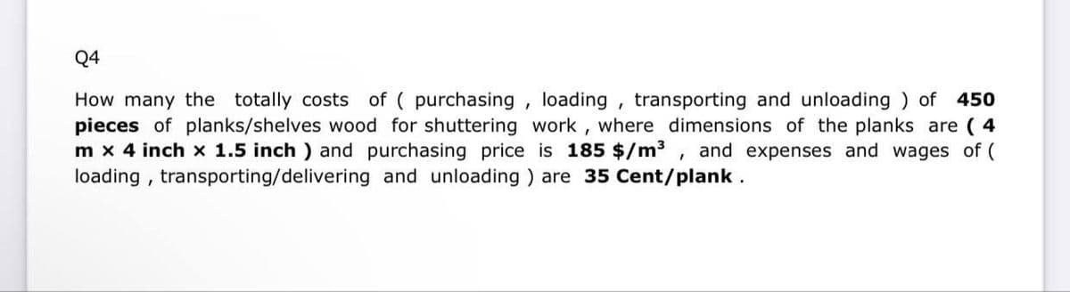 Q4
How many the totally costs of ( purchasing, loading, transporting and unloading) of 450
pieces of planks/shelves wood for shuttering work, where dimensions of the planks are (4
m x 4 inch x 1.5 inch) and purchasing price is 185 $/m³, and expenses and wages of (
loading, transporting/delivering and unloading) are 35 Cent/plank.