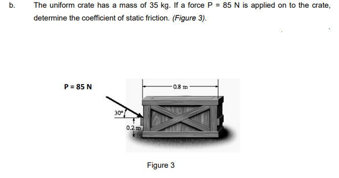 b.
The uniform crate has a mass of 35 kg. If a force P = 85 N is applied on to the crate,
determine the coefficient of static friction. (Figure 3).
P = 85 N
0.8 m
30
0.2 m
Figure 3
