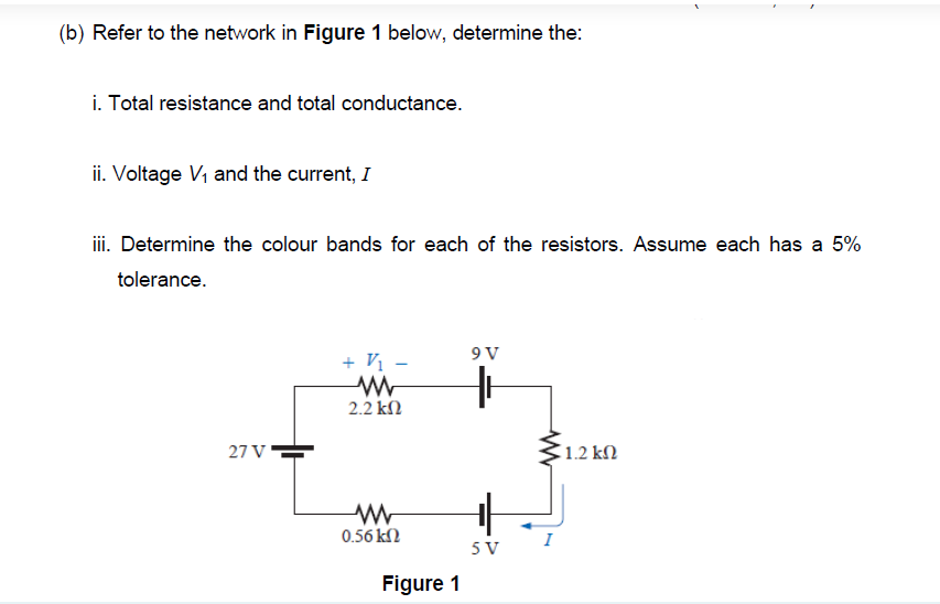 (b) Refer to the network in Figure 1 below, determine the:
i. Total resistance and total conductance.
ii. Voltage V, and the current, I
iii. Determine the colour bands for each of the resistors. Assume each has a 5%
tolerance.
9V
+ Vị -
2.2 kN
27 V
1.2 kN
0.56 kN
5 V
Figure 1
