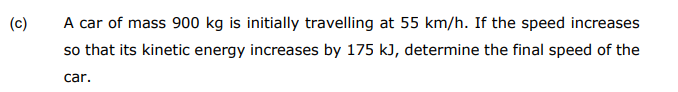 A car of mass 900 kg is initially travelling at 55 km/h. If the speed increases
so that its kinetic energy increases by 175 kJ, determine the final speed of the
(c)
car.
