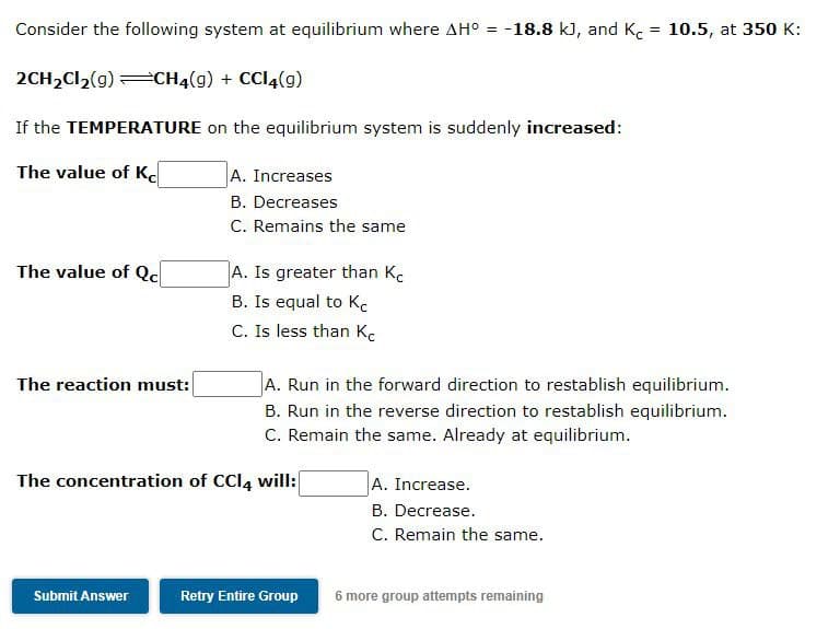 Consider the following system at equilibrium where AH° = -18.8 k), and K. = 10.5, at 350 K:
%3D
%3D
2CH2CI,(g) CH4(g) + CCI4(g)
If the TEMPERATURE on the equilibrium system is suddenly increased:
The value of K.
A. Increases
B. Decreases
C. Remains the same
The value of Qc
A. Is greater than K.
B. Is equal to Kc
C. Is less than K.
The reaction must:
A. Run in the forward direction to restablish equilibrium.
B. Run in the reverse direction to restablish equilibrium.
C. Remain the same. Already at equilibrium.
The concentration of CCI4 will:
A. Increase.
B. Decrease.
C. Remain the same.
Submit Answer
Retry Entire Group
6 more group attempts remaining
