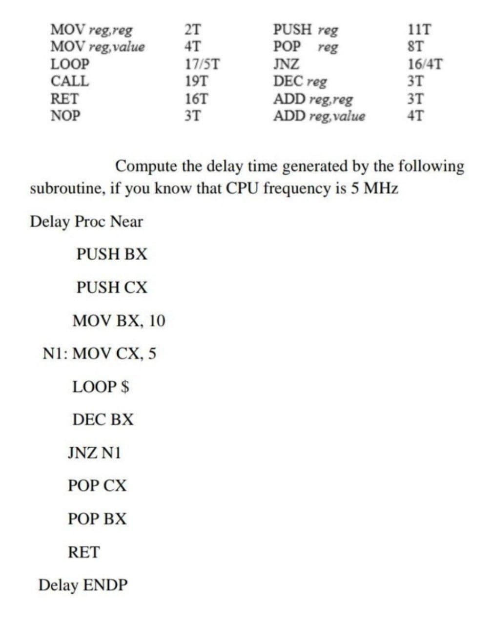 MOV reg,reg
MOV reg,value
LOOP
CALL
PUSH reg
РОР reg
JNZ
DEC reg
ADD reg.reg
ADD reg,value
2T
4T
11T
8T
17/5T
16/4T
19T
3T
RET
16T
3T
4T
NOP
3T
Compute the delay time generated by the following
subroutine, if you know that CPU frequency is 5 MHz
Delay Proc Near
PUSH BX
PUSH CX
MOV BX, 10
N1: MOV CX, 5
LOOP $
DEC BX
JNZ N1
РОР СХ
РОP ВХ
RET
Delay ENDP
