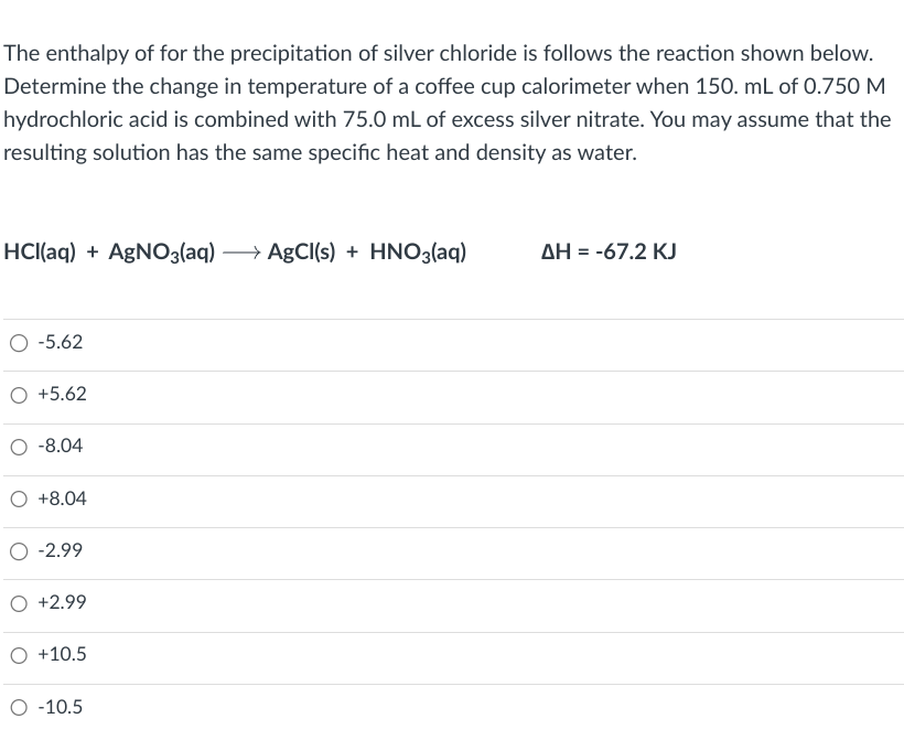 The enthalpy of for the precipitation of silver chloride is follows the reaction shown below.
Determine the change in temperature of a coffee cup calorimeter when 150. mL of 0.750 M
hydrochloric acid is combined with 75.0 mL of excess silver nitrate. You may assume that the
resulting solution has the same specific heat and density as water.
HCl(aq) +AgNO3(aq)→→→→ AgCl(s) + HNO3(aq)
O -5.62
O +5.62
-8.04
+8.04
-2.99
O +2.99
O +10.5
O -10.5
ΔΗ = -67.2 KJ