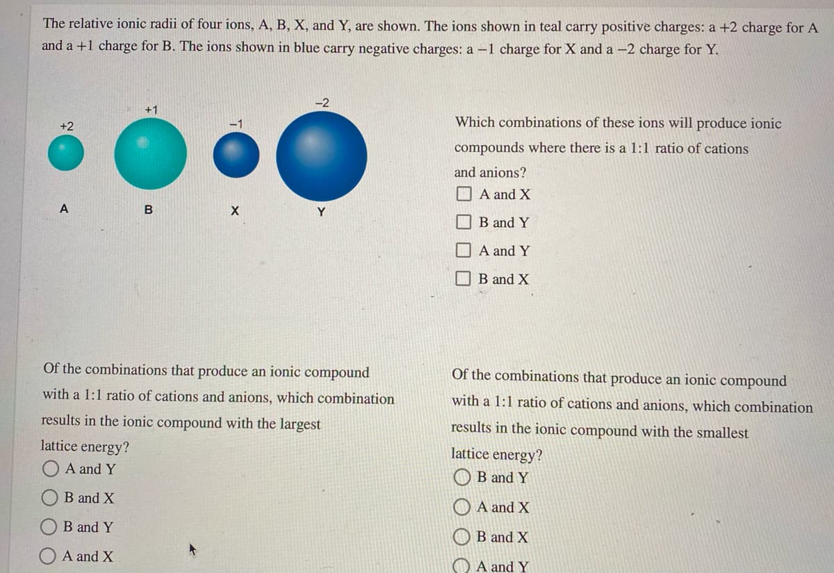 The relative ionic radii of four ions, A, B, X, and Y, are shown. The ions shown in teal carry positive charges: a +2 charge for A
and a +1 charge for B. The ions shown in blue carry negative charges: a -1 charge for X and a -2 charge for Y.
-2
+1
Which combinations of these ions will produce ionic
+2
compounds where there is a 1:1 ratio of cations
and anions?
A and X
Y
B and Y
A and Y
B and X
Of the combinations that produce an ionic compound
Of the combinations that produce an ionic compound
with a 1:1 ratio of cations and anions, which combination
with a 1:1 ratio of cations and anions, which combination
results in the ionic compound with the largest
results in the ionic compound with the smallest
lattice energy?
lattice energy?
A and Y
O B and Y
B and X
A and X
B and Y
B and X
A and X
O A and Y
