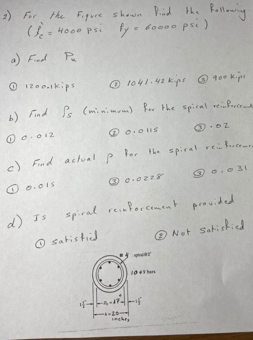 2) For
the Figure shown Pid the Rollowing
(= 4000 Psi fy = 6000o psc)
%3D
a) Find
Pu
O 1200.1kips
® 1041.42 kips 900 kips
4) Find Ss (minimum) Rer the spiral reinfercemnt
for the spiral reinfercemnt
O 0.012
@ 0.o 11S
3 . 02
c) Find actual
Por the spiral reinferceme
O 0.01S
3 0.0228
o. 0 31
d) Is
spiral reinforcement provided
☺ satis tied
Not Satiskied
%23
spiral@2"
10#9 bars
Eh=20
inches
