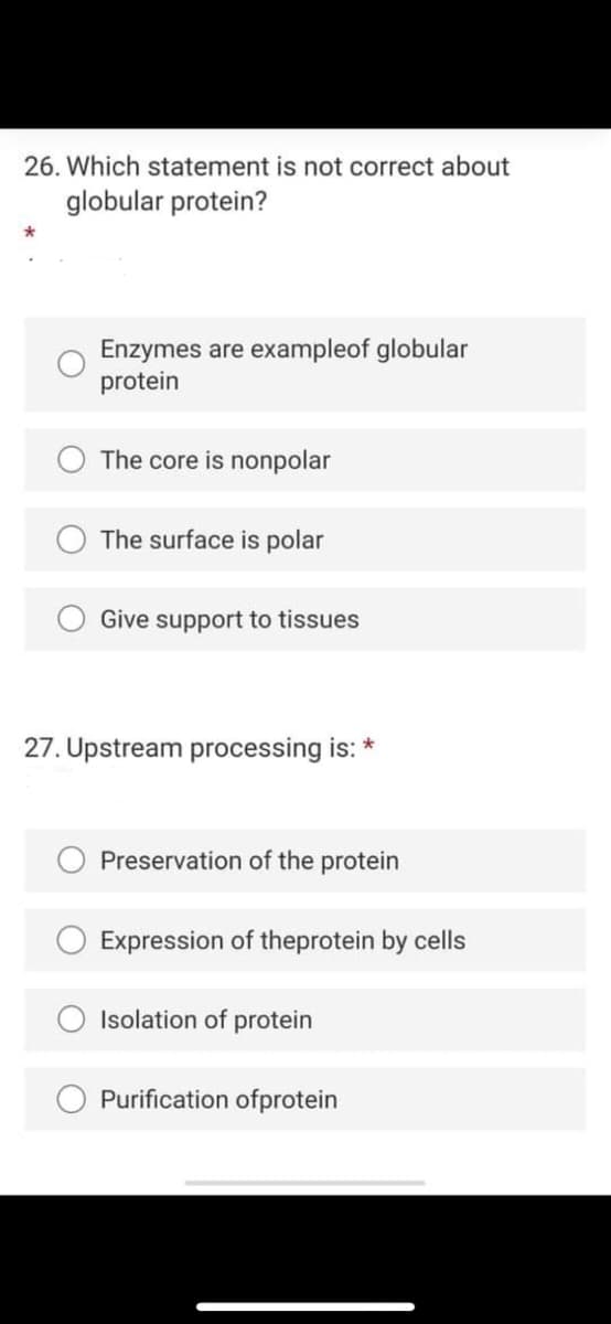 26. Which statement is not correct about
globular protein?
Enzymes are exampleof globular
protein
The core is nonpolar
The surface is polar
Give support to tissues
27. Upstream processing is: *
Preservation of the protein
Expression of theprotein by cells
Isolation of protein
Purification ofprotein
