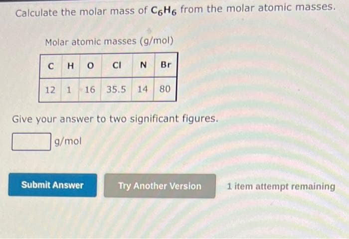 Calculate the molar mass of C6H6 from the molar atomic masses.
Molar atomic masses (g/mol)
C HOCIN Br
12 1 16 35.5 14 80
Give your answer to two significant figures.
g/mol
Submit Answer
Try Another Version
1 item attempt remaining