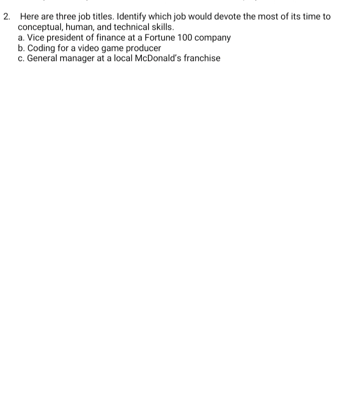 2. Here are three job titles. Identify which job would devote the most of its time to
conceptual, human, and technical skills.
a. Vice president of finance at a Fortune 100 company
b. Coding for a video game producer
c. General manager at a local McDonald's franchise
