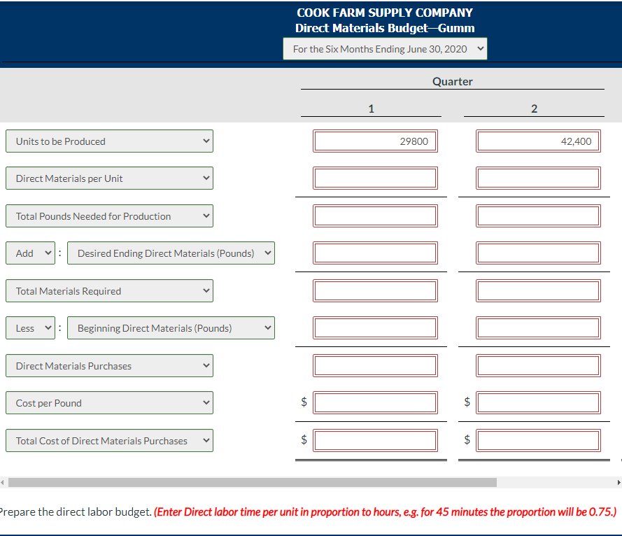 Units to be Produced
Direct Materials per Unit
Total Pounds Needed for Production
Add
Desired Ending Direct Materials (Pounds)
Total Materials Required
Less
Beginning Direct Materials (Pounds)
Direct Materials Purchases
Cost per Pound
Total Cost of Direct Materials Purchases
COOK FARM SUPPLY COMPANY
Direct Materials Budget-Gumm
For the Six Months Ending June 30, 2020
LA
+A
1
29800
Quarter
$
2
42,400
Prepare the direct labor budget. (Enter Direct labor time per unit in proportion to hours, e.g. for 45 minutes the proportion will be 0.75.)