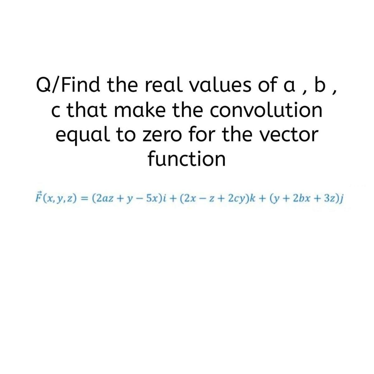 Q/Find the real values of a , b,
c that make the convolution
equal to zero for the vector
function
F(x, y, z) = (2az + y – 5x)i + (2x – z + 2cy)k + (y + 2bx + 3z)j
