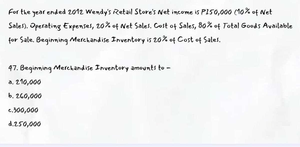 For the year ended 2012 Wendy's Retail Store's Net income is PI50,000 (10% of Net
Sales). Operating Expenses, 20% of Net Sales. Cost of Sales, 80% of Total Goods Available
for Sale. Beginning Merchandise Inventory is 20% of Cost of Sales.
47. Beginning Merchandise Inventory amounts to –
a. 210,000
b. 260,000
c.300,000
d.250,000
